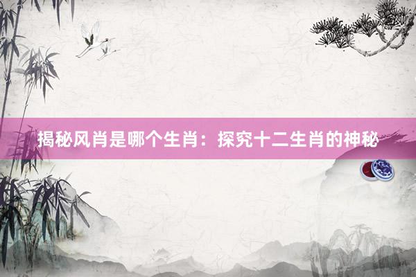 揭秘风肖是哪个生肖：探究十二生肖的神秘